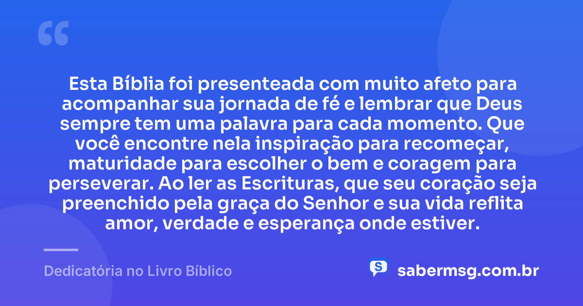 Esta Bíblia foi presenteada com muito afeto para acompanhar sua jornada de fé e lembrar que Deus sempre tem uma palavra para cada momento. Que você encontre nela inspiração para recomeçar, maturidade para escolher o bem e coragem para perseverar. Ao ler as Escrituras, que seu coração seja preenchido pela graça do Senhor e sua vida reflita amor, verdade e esperança onde estiver. — Dedicatória no Livro Bíblico