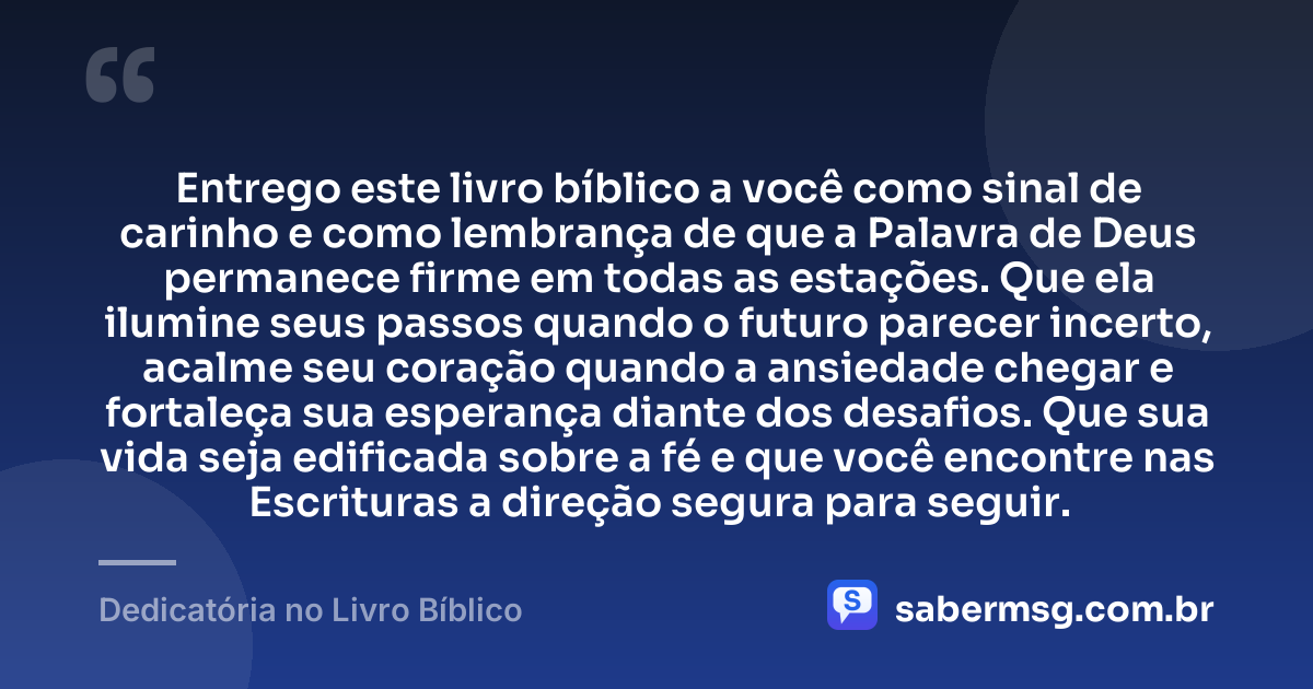 Entrego este livro bíblico a você como sinal de carinho e como lembrança de que a Palavra de Deus permanece firme em todas as estações. Que ela ilumine seus passos quando o futuro parecer incerto, acalme seu coração quando a ansiedade chegar e fortaleça sua esperança diante dos desafios. Que sua vida seja edificada sobre a fé e que você encontre nas Escrituras a direção segura para seguir. — Dedicatória no Livro Bíblico