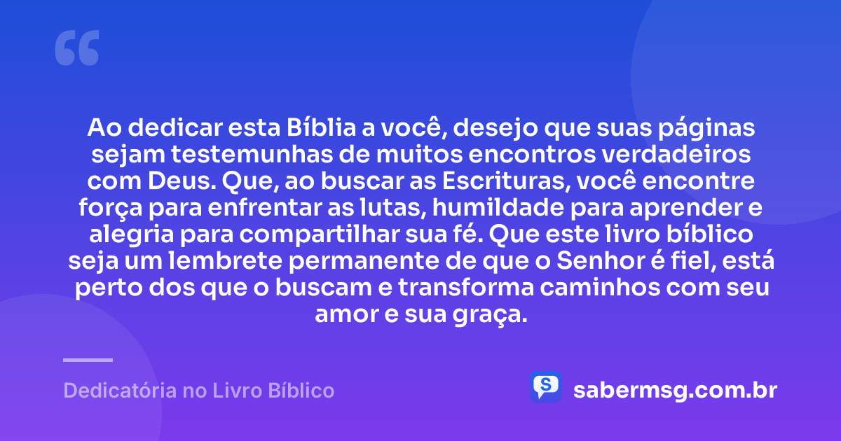 Ao dedicar esta Bíblia a você, desejo que suas páginas sejam testemunhas de muitos encontros verdadeiros com Deus. Que, ao buscar as Escrituras, você encontre força para enfrentar as lutas, humildade para aprender e alegria para compartilhar sua fé. Que este livro bíblico seja um lembrete permanente de que o Senhor é fiel, está perto dos que o buscam e transforma caminhos com seu amor e sua graça. — Dedicatória no Livro Bíblico