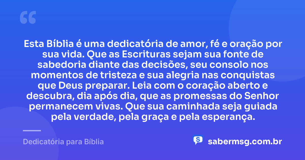 Esta Bíblia é uma dedicatória de amor, fé e oração por sua vida. Que as Escrituras sejam sua fonte de sabedoria diante das decisões, seu consolo nos momentos de tristeza e sua alegria nas conquistas que Deus preparar. Leia com o coração aberto e descubra, dia após dia, que as promessas do Senhor permanecem vivas. Que sua caminhada seja guiada pela verdade, pela graça e pela esperança. — Dedicatória para Bíblia