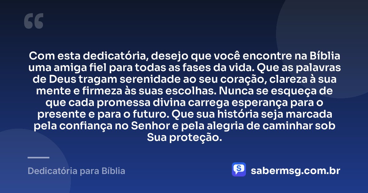 Com esta dedicatória, desejo que você encontre na Bíblia uma amiga fiel para todas as fases da vida. Que as palavras de Deus tragam serenidade ao seu coração, clareza à sua mente e firmeza às suas escolhas. Nunca se esqueça de que cada promessa divina carrega esperança para o presente e para o futuro. Que sua história seja marcada pela confiança no Senhor e pela alegria de caminhar sob Sua proteção. — Dedicatória para Bíblia