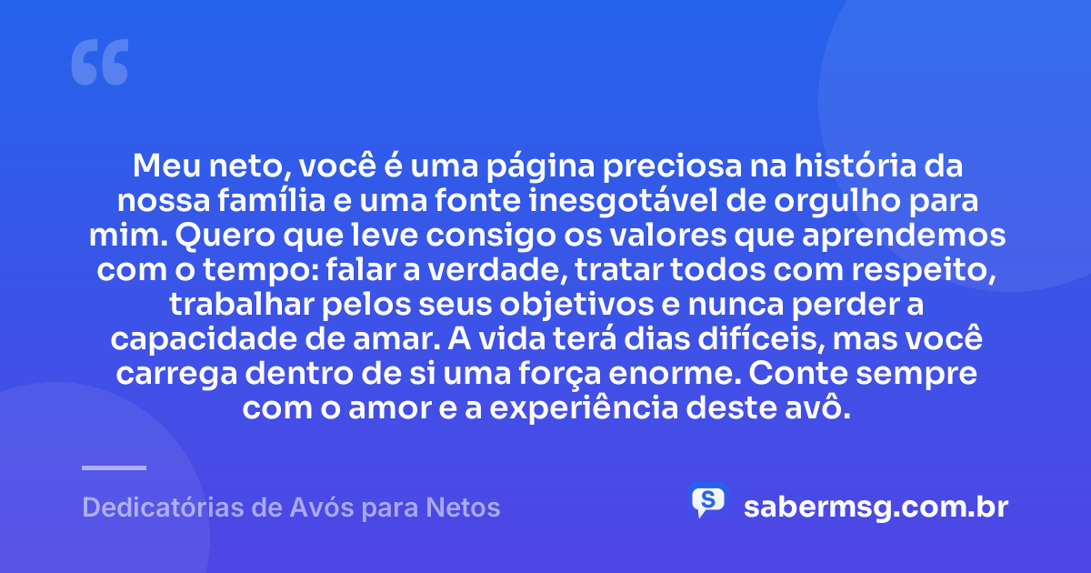 Meu neto, você é uma página preciosa na história da nossa família e uma fonte inesgotável de orgulho para mim. Quero que leve consigo os valores que aprendemos com o tempo: falar a verdade, tratar todos com respeito, trabalhar pelos seus objetivos e nunca perder a capacidade de amar. A vida terá dias difíceis, mas você carrega dentro de si uma força enorme. Conte sempre com o amor e a experiência deste avô. — Dedicatórias de Avós para Netos