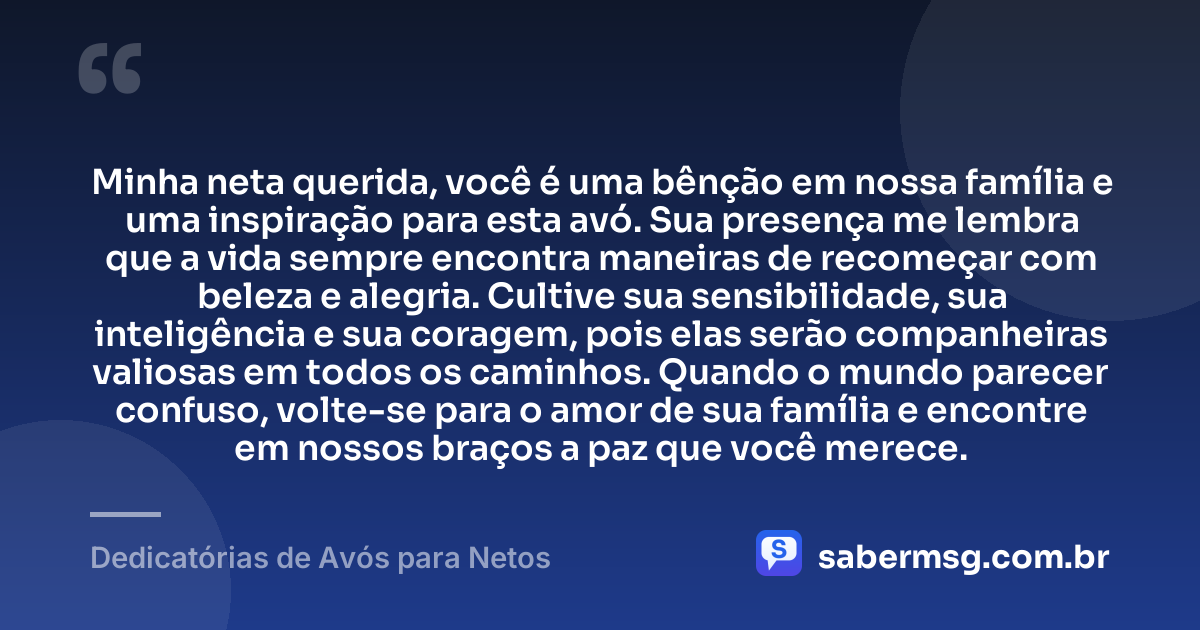Minha neta querida, você é uma bênção em nossa família e uma inspiração para esta avó. Sua presença me lembra que a vida sempre encontra maneiras de recomeçar com beleza e alegria. Cultive sua sensibilidade, sua inteligência e sua coragem, pois elas serão companheiras valiosas em todos os caminhos. Quando o mundo parecer confuso, volte-se para o amor de sua família e encontre em nossos braços a paz que você merece. — Dedicatórias de Avós para Netos