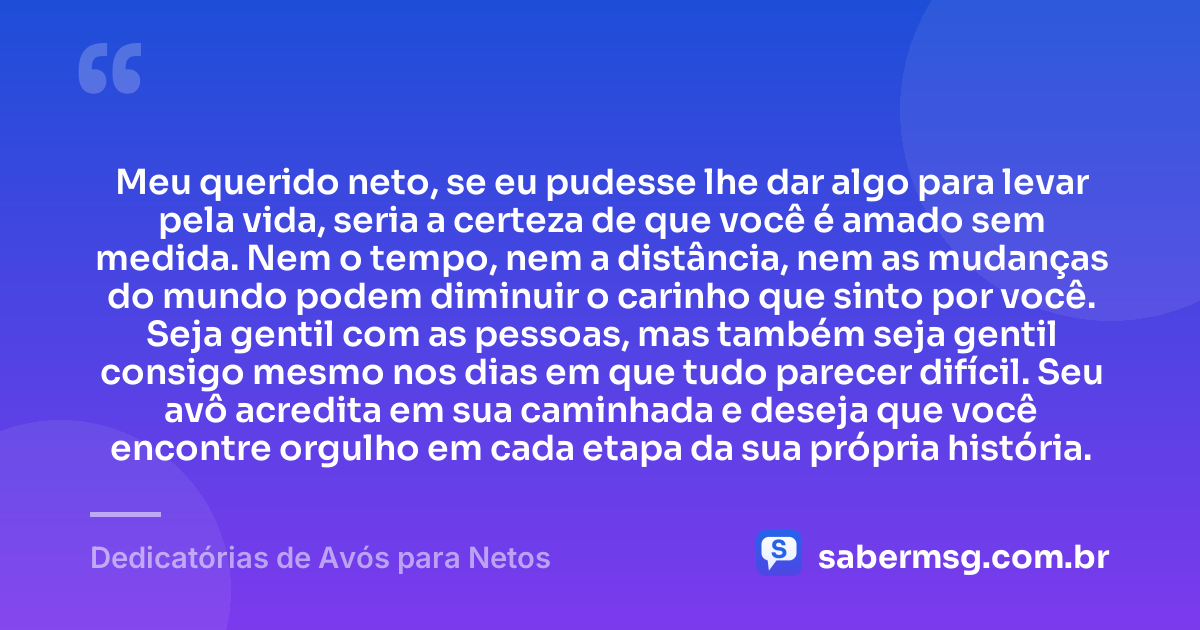 Meu querido neto, se eu pudesse lhe dar algo para levar pela vida, seria a certeza de que você é amado sem medida. Nem o tempo, nem a distância, nem as mudanças do mundo podem diminuir o carinho que sinto por você. Seja gentil com as pessoas, mas também seja gentil consigo mesmo nos dias em que tudo parecer difícil. Seu avô acredita em sua caminhada e deseja que você encontre orgulho em cada etapa da sua própria história. — Dedicatórias de Avós para Netos