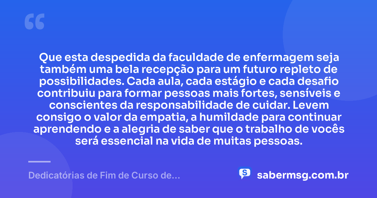 Que esta despedida da faculdade de enfermagem seja também uma bela recepção para um futuro repleto de possibilidades. Cada aula, cada estágio e cada desafio contribuiu para formar pessoas mais fortes, sensíveis e conscientes da responsabilidade de cuidar. Levem consigo o valor da empatia, a humildade para continuar aprendendo e a alegria de saber que o trabalho de vocês será essencial na vida de muitas pessoas. — Dedicatórias de Fim de Curso de Enfermagem