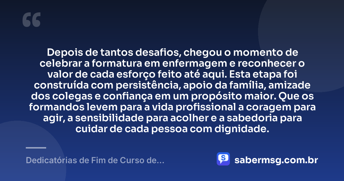 Depois de tantos desafios, chegou o momento de celebrar a formatura em enfermagem e reconhecer o valor de cada esforço feito até aqui. Esta etapa foi construída com persistência, apoio da família, amizade dos colegas e confiança em um propósito maior. Que os formandos levem para a vida profissional a coragem para agir, a sensibilidade para acolher e a sabedoria para cuidar de cada pessoa com dignidade. — Dedicatórias de Fim de Curso de Enfermagem