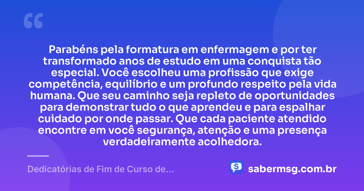 Parabéns pela formatura em enfermagem e por ter transformado anos de estudo em uma conquista tão especial. Você escolheu uma profissão que exige competência, equilíbrio e um profundo respeito pela vida humana. Que seu caminho seja repleto de oportunidades para demonstrar tudo o que aprendeu e para espalhar cuidado por onde passar. Que cada paciente atendido encontre em você segurança, atenção e uma presença verdadeiramente acolhedora. — Dedicatórias de Fim de Curso de Enfermagem