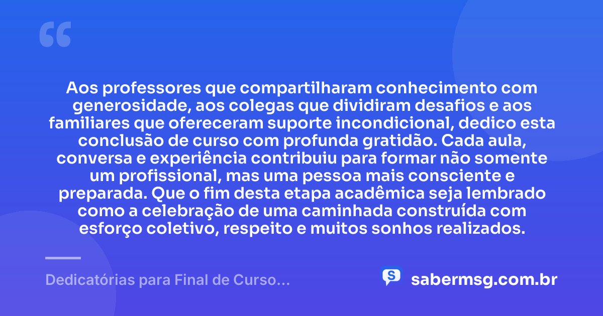 Aos professores que compartilharam conhecimento com generosidade, aos colegas que dividiram desafios e aos familiares que ofereceram suporte incondicional, dedico esta conclusão de curso com profunda gratidão. Cada aula, conversa e experiência contribuiu para formar não somente um profissional, mas uma pessoa mais consciente e preparada. Que o fim desta etapa acadêmica seja lembrado como a celebração de uma caminhada construída com esforço coletivo, respeito e muitos sonhos realizados. — Dedicatórias para Final de Curso Acadêmico