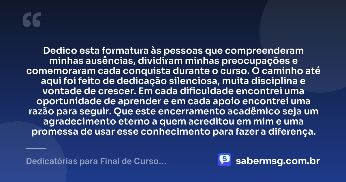 Dedico esta formatura às pessoas que compreenderam minhas ausências, dividiram minhas preocupações e comemoraram cada conquista durante o curso. O caminho até aqui foi feito de dedicação silenciosa, muita disciplina e vontade de crescer. Em cada dificuldade encontrei uma oportunidade de aprender e em cada apoio encontrei uma razão para seguir. Que este encerramento acadêmico seja um agradecimento eterno a quem acreditou em mim e uma promessa de usar esse conhecimento para fazer a diferença. — Dedicatórias para Final de Curso Acadêmico