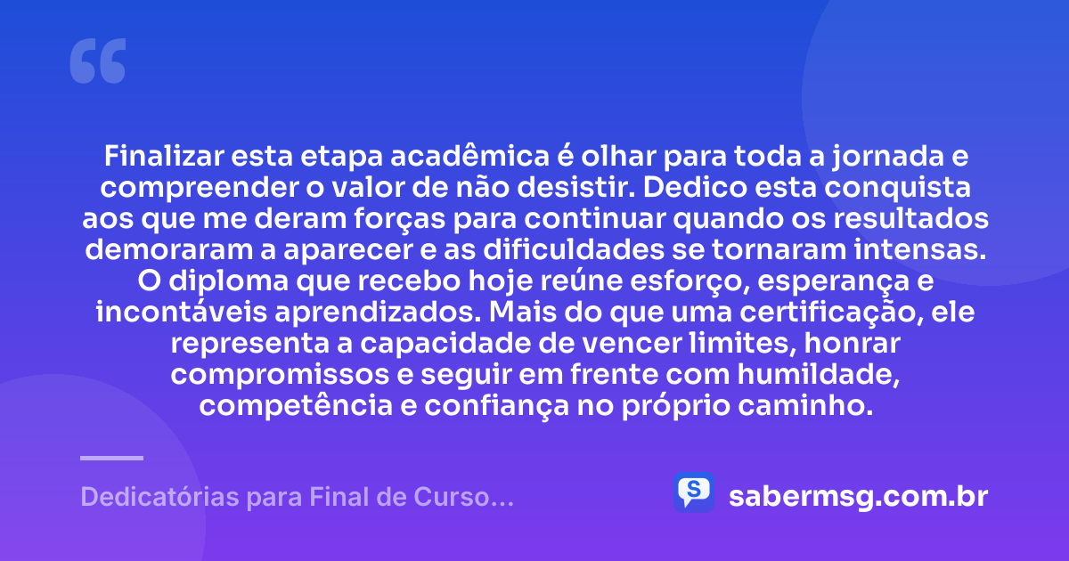 Finalizar esta etapa acadêmica é olhar para toda a jornada e compreender o valor de não desistir. Dedico esta conquista aos que me deram forças para continuar quando os resultados demoraram a aparecer e as dificuldades se tornaram intensas. O diploma que recebo hoje reúne esforço, esperança e incontáveis aprendizados. Mais do que uma certificação, ele representa a capacidade de vencer limites, honrar compromissos e seguir em frente com humildade, competência e confiança no próprio caminho. — Dedicatórias para Final de Curso Acadêmico