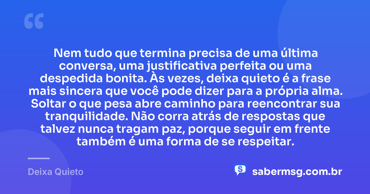 Nem tudo que termina precisa de uma última conversa, uma justificativa perfeita ou uma despedida bonita. Às vezes, deixa quieto é a frase mais sincera que você pode dizer para a própria alma. Soltar o que pesa abre caminho para reencontrar sua tranquilidade. Não corra atrás de respostas que talvez nunca tragam paz, porque seguir em frente também é uma forma de se respeitar. — Deixa Quieto