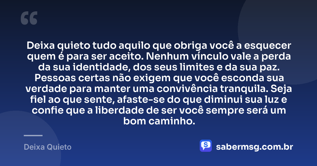 Deixa quieto tudo aquilo que obriga você a esquecer quem é para ser aceito. Nenhum vínculo vale a perda da sua identidade, dos seus limites e da sua paz. Pessoas certas não exigem que você esconda sua verdade para manter uma convivência tranquila. Seja fiel ao que sente, afaste-se do que diminui sua luz e confie que a liberdade de ser você sempre será um bom caminho. — Deixa Quieto