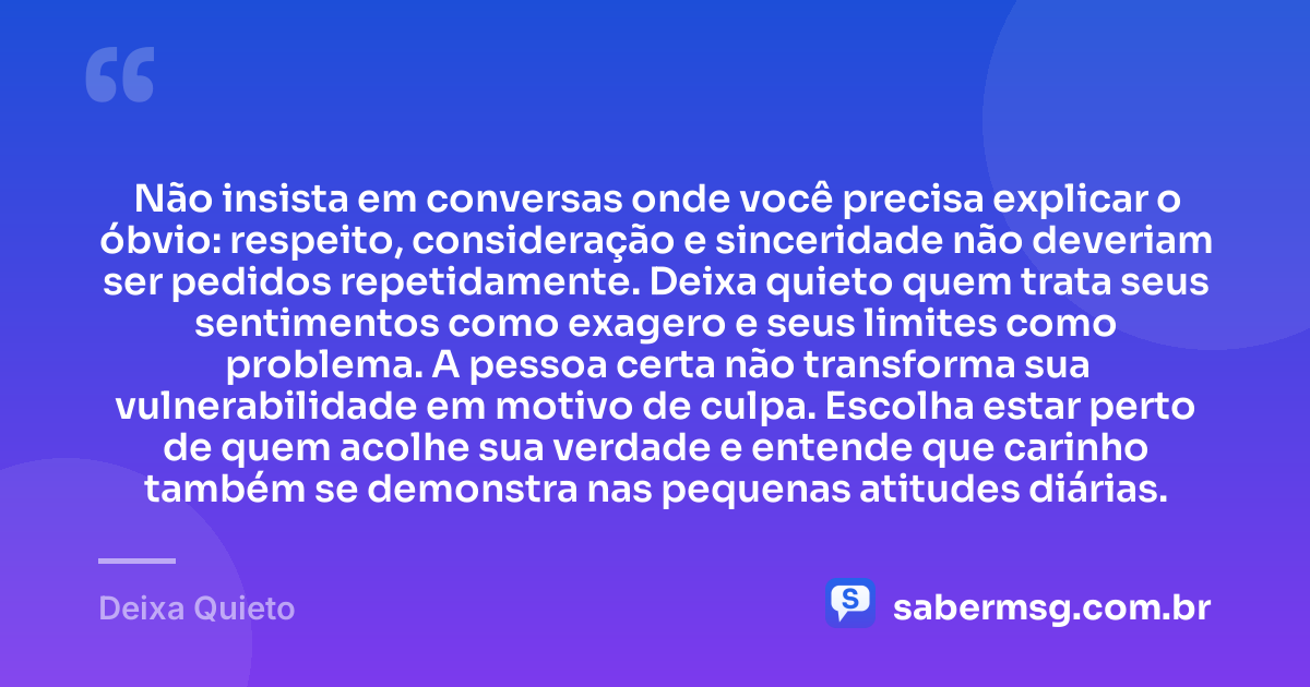 Não insista em conversas onde você precisa explicar o óbvio: respeito, consideração e sinceridade não deveriam ser pedidos repetidamente. Deixa quieto quem trata seus sentimentos como exagero e seus limites como problema. A pessoa certa não transforma sua vulnerabilidade em motivo de culpa. Escolha estar perto de quem acolhe sua verdade e entende que carinho também se demonstra nas pequenas atitudes diárias. — Deixa Quieto