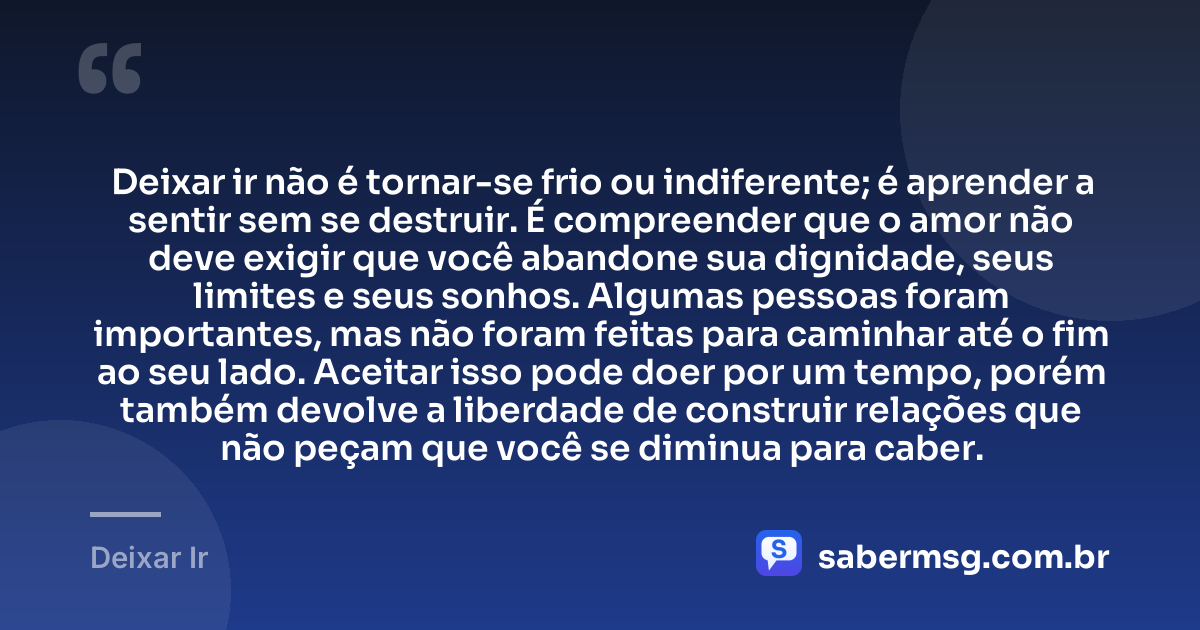 Deixar ir não é tornar-se frio ou indiferente; é aprender a sentir sem se destruir. É compreender que o amor não deve exigir que você abandone sua dignidade, seus limites e seus sonhos. Algumas pessoas foram importantes, mas não foram feitas para caminhar até o fim ao seu lado. Aceitar isso pode doer por um tempo, porém também devolve a liberdade de construir relações que não peçam que você se diminua para caber. — Deixar Ir