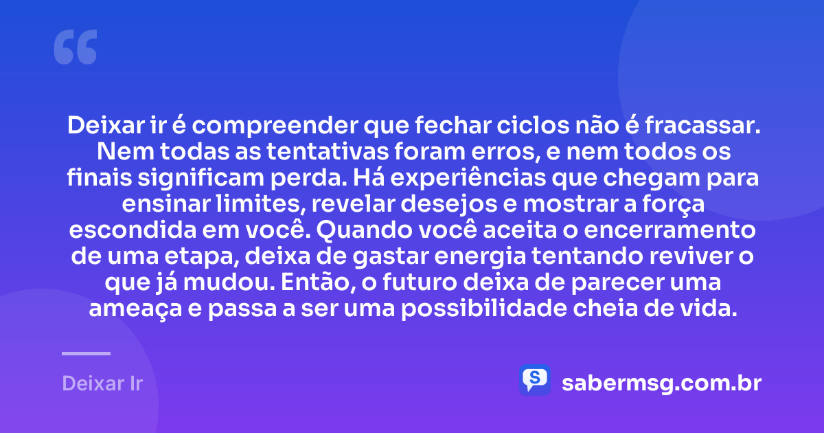Deixar ir é compreender que fechar ciclos não é fracassar. Nem todas as tentativas foram erros, e nem todos os finais significam perda. Há experiências que chegam para ensinar limites, revelar desejos e mostrar a força escondida em você. Quando você aceita o encerramento de uma etapa, deixa de gastar energia tentando reviver o que já mudou. Então, o futuro deixa de parecer uma ameaça e passa a ser uma possibilidade cheia de vida. — Deixar Ir