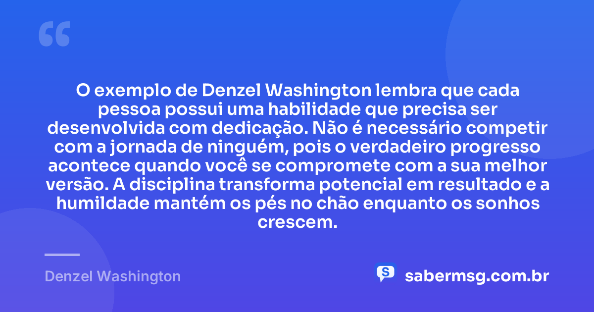 O exemplo de Denzel Washington lembra que cada pessoa possui uma habilidade que precisa ser desenvolvida com dedicação. Não é necessário competir com a jornada de ninguém, pois o verdadeiro progresso acontece quando você se compromete com a sua melhor versão. A disciplina transforma potencial em resultado e a humildade mantém os pés no chão enquanto os sonhos crescem. — Denzel Washington