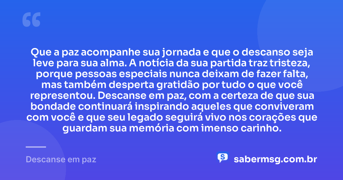 Que a paz acompanhe sua jornada e que o descanso seja leve para sua alma. A notícia da sua partida traz tristeza, porque pessoas especiais nunca deixam de fazer falta, mas também desperta gratidão por tudo o que você representou. Descanse em paz, com a certeza de que sua bondade continuará inspirando aqueles que conviveram com você e que seu legado seguirá vivo nos corações que guardam sua memória com imenso carinho. — Descanse em paz