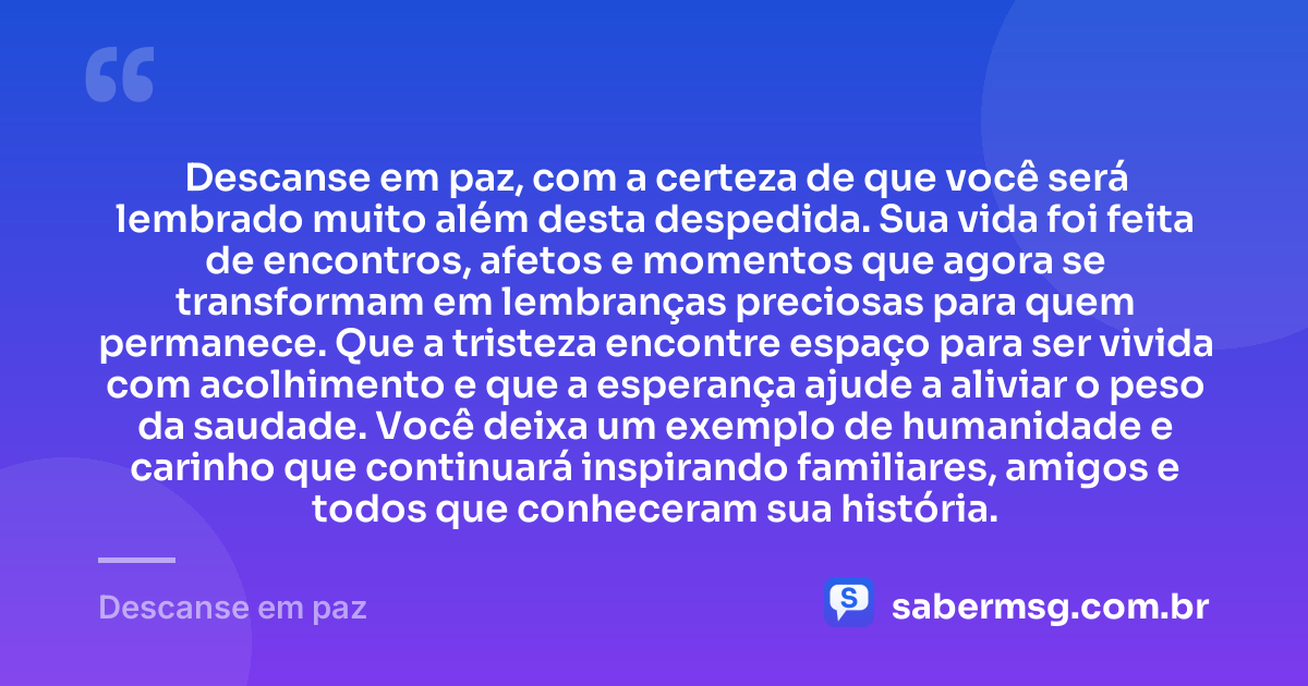 Descanse em paz, com a certeza de que você será lembrado muito além desta despedida. Sua vida foi feita de encontros, afetos e momentos que agora se transformam em lembranças preciosas para quem permanece. Que a tristeza encontre espaço para ser vivida com acolhimento e que a esperança ajude a aliviar o peso da saudade. Você deixa um exemplo de humanidade e carinho que continuará inspirando familiares, amigos e todos que conheceram sua história. — Descanse em paz