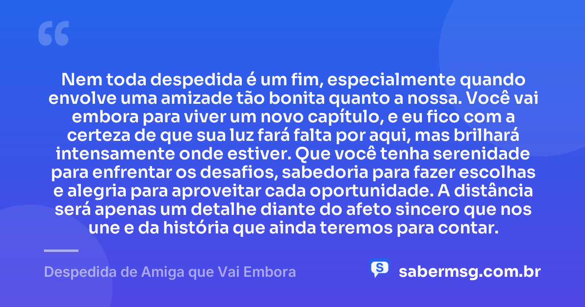 Nem toda despedida é um fim, especialmente quando envolve uma amizade tão bonita quanto a nossa. Você vai embora para viver um novo capítulo, e eu fico com a certeza de que sua luz fará falta por aqui, mas brilhará intensamente onde estiver. Que você tenha serenidade para enfrentar os desafios, sabedoria para fazer escolhas e alegria para aproveitar cada oportunidade. A distância será apenas um detalhe diante do afeto sincero que nos une e da história que ainda teremos para contar. — Despedida de Amiga que Vai Embora