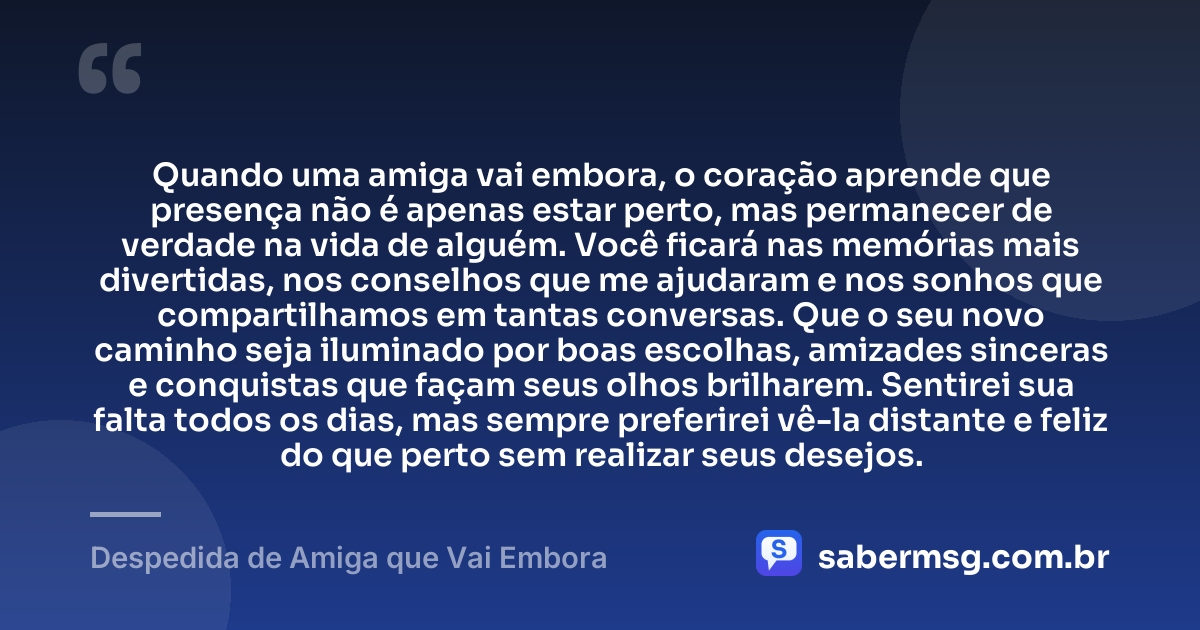 Quando uma amiga vai embora, o coração aprende que presença não é apenas estar perto, mas permanecer de verdade na vida de alguém. Você ficará nas memórias mais divertidas, nos conselhos que me ajudaram e nos sonhos que compartilhamos em tantas conversas. Que o seu novo caminho seja iluminado por boas escolhas, amizades sinceras e conquistas que façam seus olhos brilharem. Sentirei sua falta todos os dias, mas sempre preferirei vê-la distante e feliz do que perto sem realizar seus desejos. — Despedida de Amiga que Vai Embora