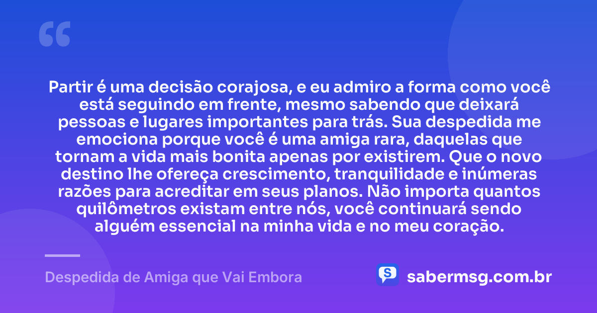 Partir é uma decisão corajosa, e eu admiro a forma como você está seguindo em frente, mesmo sabendo que deixará pessoas e lugares importantes para trás. Sua despedida me emociona porque você é uma amiga rara, daquelas que tornam a vida mais bonita apenas por existirem. Que o novo destino lhe ofereça crescimento, tranquilidade e inúmeras razões para acreditar em seus planos. Não importa quantos quilômetros existam entre nós, você continuará sendo alguém essencial na minha vida e no meu coração. — Despedida de Amiga que Vai Embora