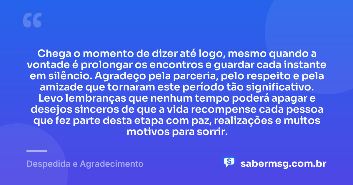 Chega o momento de dizer até logo, mesmo quando a vontade é prolongar os encontros e guardar cada instante em silêncio. Agradeço pela parceria, pelo respeito e pela amizade que tornaram este período tão significativo. Levo lembranças que nenhum tempo poderá apagar e desejos sinceros de que a vida recompense cada pessoa que fez parte desta etapa com paz, realizações e muitos motivos para sorrir. — Despedida e Agradecimento
