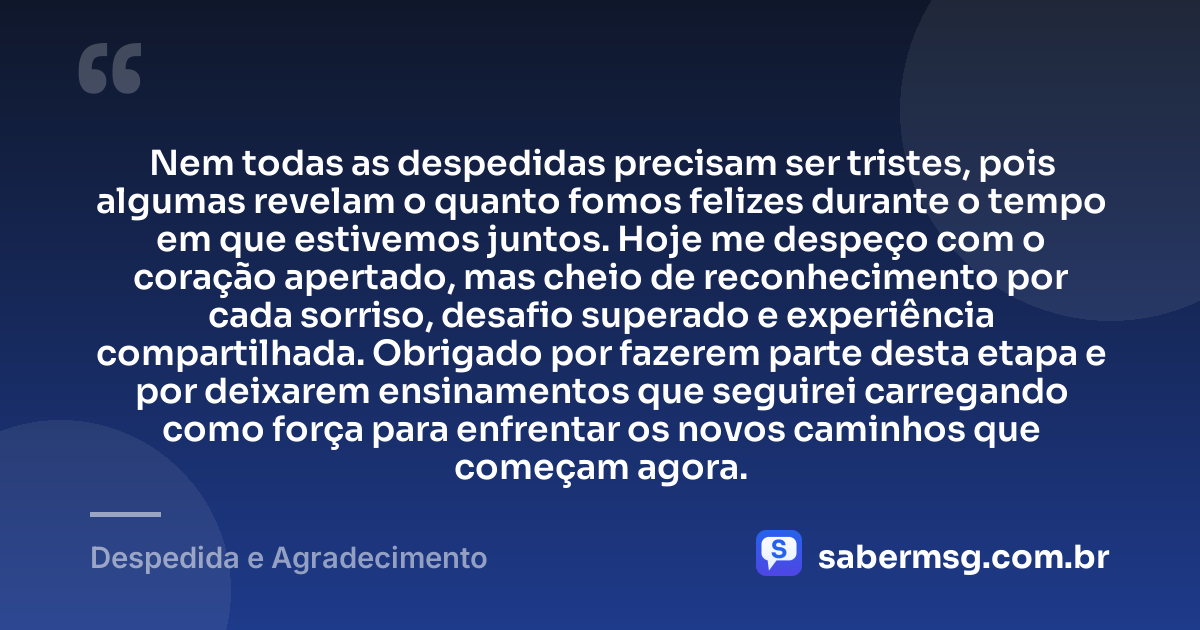 Nem todas as despedidas precisam ser tristes, pois algumas revelam o quanto fomos felizes durante o tempo em que estivemos juntos. Hoje me despeço com o coração apertado, mas cheio de reconhecimento por cada sorriso, desafio superado e experiência compartilhada. Obrigado por fazerem parte desta etapa e por deixarem ensinamentos que seguirei carregando como força para enfrentar os novos caminhos que começam agora. — Despedida e Agradecimento
