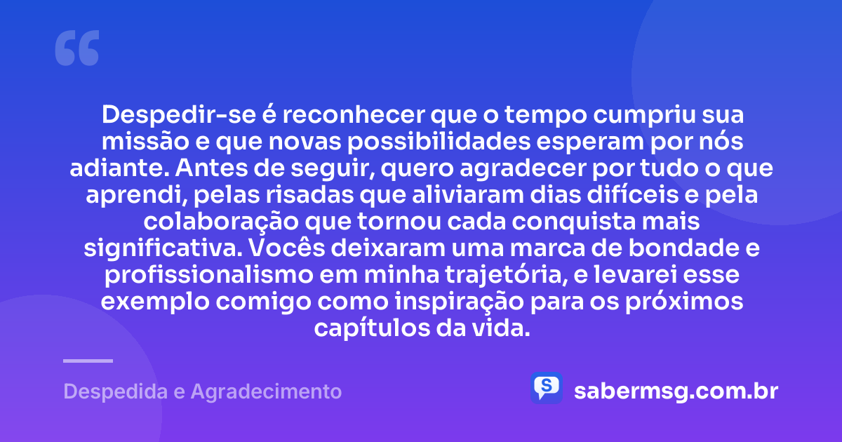 Despedir-se é reconhecer que o tempo cumpriu sua missão e que novas possibilidades esperam por nós adiante. Antes de seguir, quero agradecer por tudo o que aprendi, pelas risadas que aliviaram dias difíceis e pela colaboração que tornou cada conquista mais significativa. Vocês deixaram uma marca de bondade e profissionalismo em minha trajetória, e levarei esse exemplo comigo como inspiração para os próximos capítulos da vida. — Despedida e Agradecimento