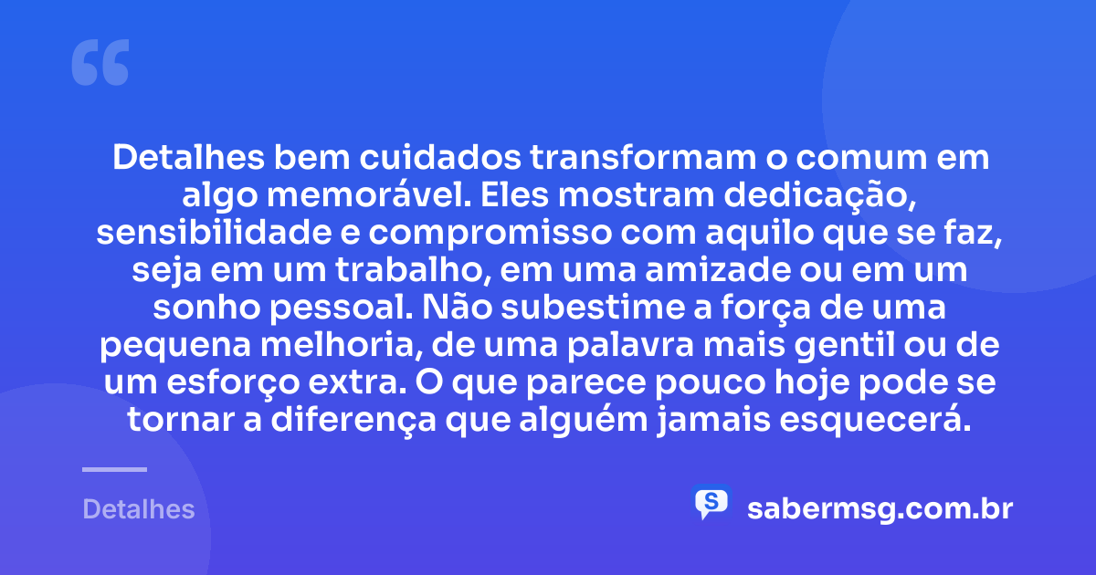 Detalhes bem cuidados transformam o comum em algo memorável. Eles mostram dedicação, sensibilidade e compromisso com aquilo que se faz, seja em um trabalho, em uma amizade ou em um sonho pessoal. Não subestime a força de uma pequena melhoria, de uma palavra mais gentil ou de um esforço extra. O que parece pouco hoje pode se tornar a diferença que alguém jamais esquecerá. — Detalhes