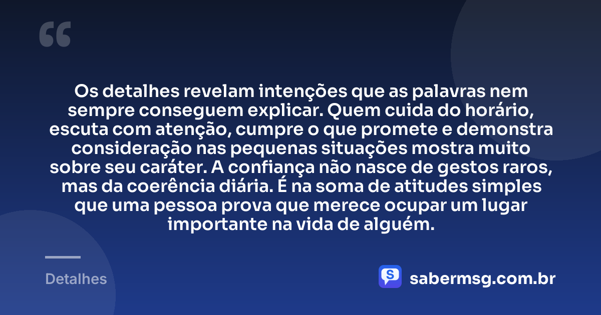 Os detalhes revelam intenções que as palavras nem sempre conseguem explicar. Quem cuida do horário, escuta com atenção, cumpre o que promete e demonstra consideração nas pequenas situações mostra muito sobre seu caráter. A confiança não nasce de gestos raros, mas da coerência diária. É na soma de atitudes simples que uma pessoa prova que merece ocupar um lugar importante na vida de alguém. — Detalhes