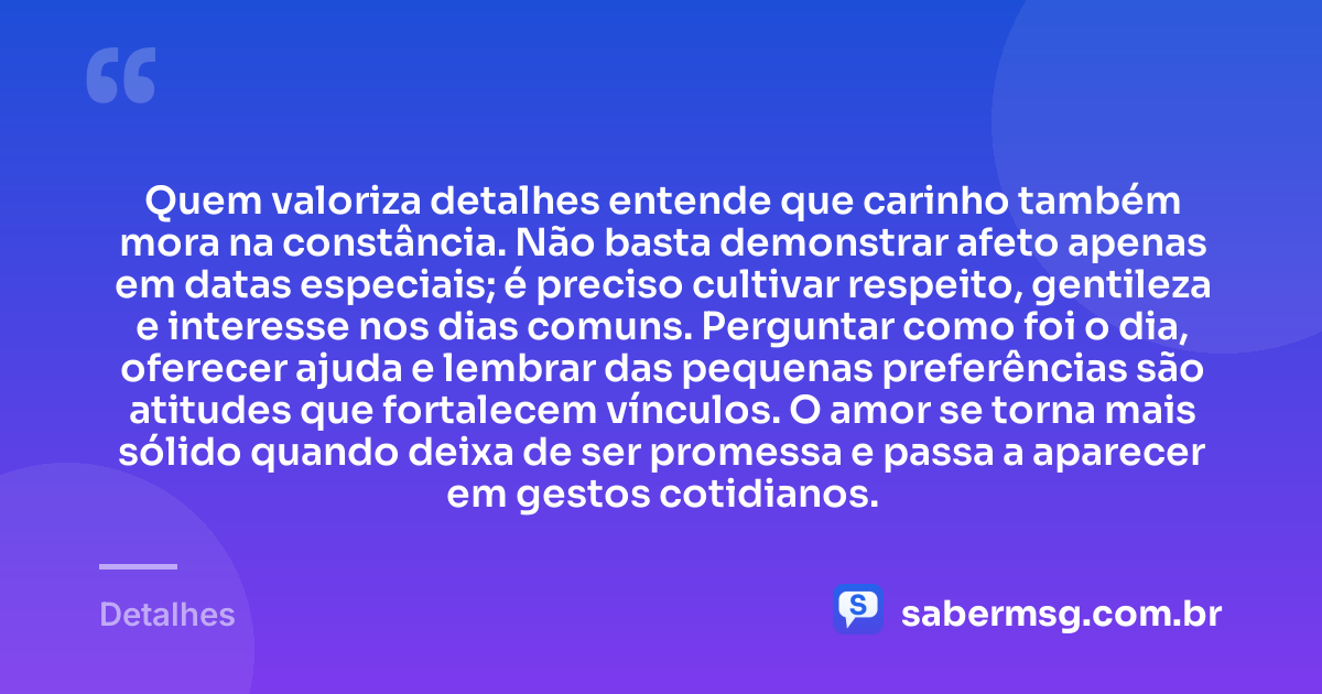 Quem valoriza detalhes entende que carinho também mora na constância. Não basta demonstrar afeto apenas em datas especiais; é preciso cultivar respeito, gentileza e interesse nos dias comuns. Perguntar como foi o dia, oferecer ajuda e lembrar das pequenas preferências são atitudes que fortalecem vínculos. O amor se torna mais sólido quando deixa de ser promessa e passa a aparecer em gestos cotidianos. — Detalhes