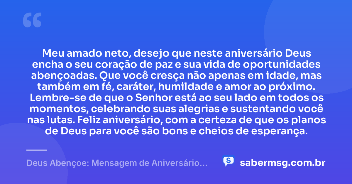 Meu amado neto, desejo que neste aniversário Deus encha o seu coração de paz e sua vida de oportunidades abençoadas. Que você cresça não apenas em idade, mas também em fé, caráter, humildade e amor ao próximo. Lembre-se de que o Senhor está ao seu lado em todos os momentos, celebrando suas alegrias e sustentando você nas lutas. Feliz aniversário, com a certeza de que os planos de Deus para você são bons e cheios de esperança. — Deus Abençoe: Mensagem de Aniversário para Neto Evangélica