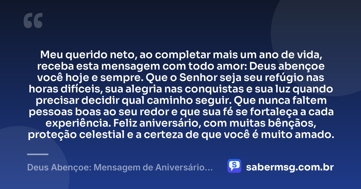 Meu querido neto, ao completar mais um ano de vida, receba esta mensagem com todo amor: Deus abençoe você hoje e sempre. Que o Senhor seja seu refúgio nas horas difíceis, sua alegria nas conquistas e sua luz quando precisar decidir qual caminho seguir. Que nunca faltem pessoas boas ao seu redor e que sua fé se fortaleça a cada experiência. Feliz aniversário, com muitas bênçãos, proteção celestial e a certeza de que você é muito amado. — Deus Abençoe: Mensagem de Aniversário para Neto Evangélica