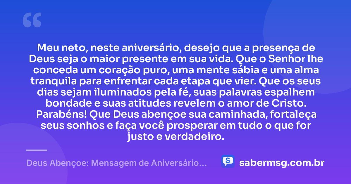 Meu neto, neste aniversário, desejo que a presença de Deus seja o maior presente em sua vida. Que o Senhor lhe conceda um coração puro, uma mente sábia e uma alma tranquila para enfrentar cada etapa que vier. Que os seus dias sejam iluminados pela fé, suas palavras espalhem bondade e suas atitudes revelem o amor de Cristo. Parabéns! Que Deus abençoe sua caminhada, fortaleça seus sonhos e faça você prosperar em tudo o que for justo e verdadeiro. — Deus Abençoe: Mensagem de Aniversário para Neto Evangélica