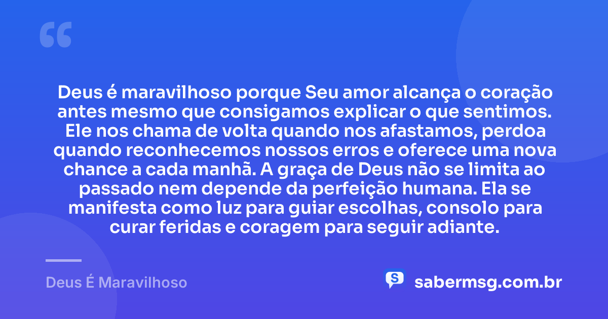 Deus é maravilhoso porque Seu amor alcança o coração antes mesmo que consigamos explicar o que sentimos. Ele nos chama de volta quando nos afastamos, perdoa quando reconhecemos nossos erros e oferece uma nova chance a cada manhã. A graça de Deus não se limita ao passado nem depende da perfeição humana. Ela se manifesta como luz para guiar escolhas, consolo para curar feridas e coragem para seguir adiante. — Deus É Maravilhoso