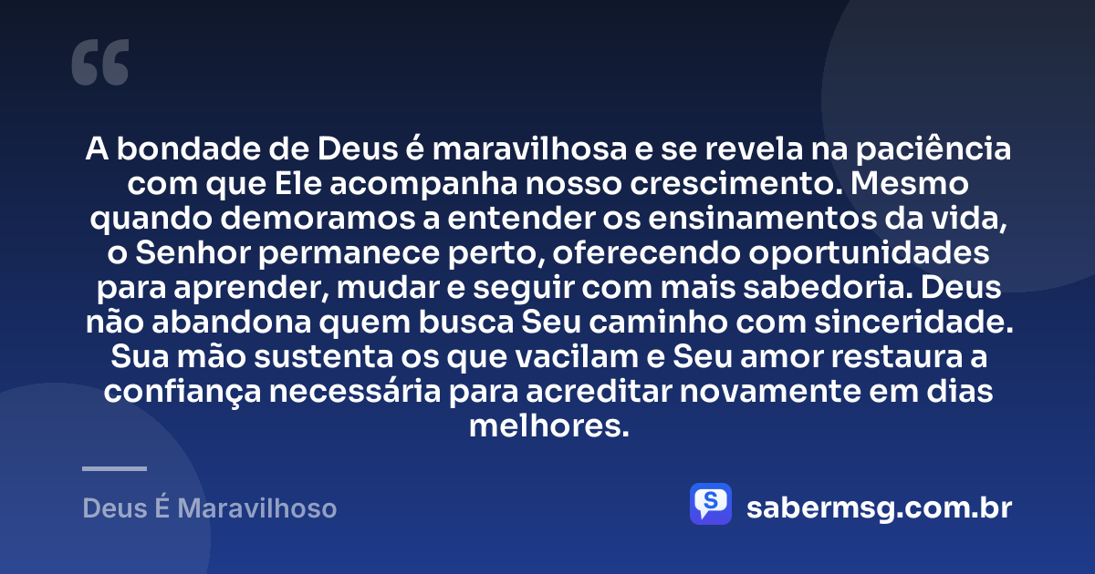 A bondade de Deus é maravilhosa e se revela na paciência com que Ele acompanha nosso crescimento. Mesmo quando demoramos a entender os ensinamentos da vida, o Senhor permanece perto, oferecendo oportunidades para aprender, mudar e seguir com mais sabedoria. Deus não abandona quem busca Seu caminho com sinceridade. Sua mão sustenta os que vacilam e Seu amor restaura a confiança necessária para acreditar novamente em dias melhores. — Deus É Maravilhoso