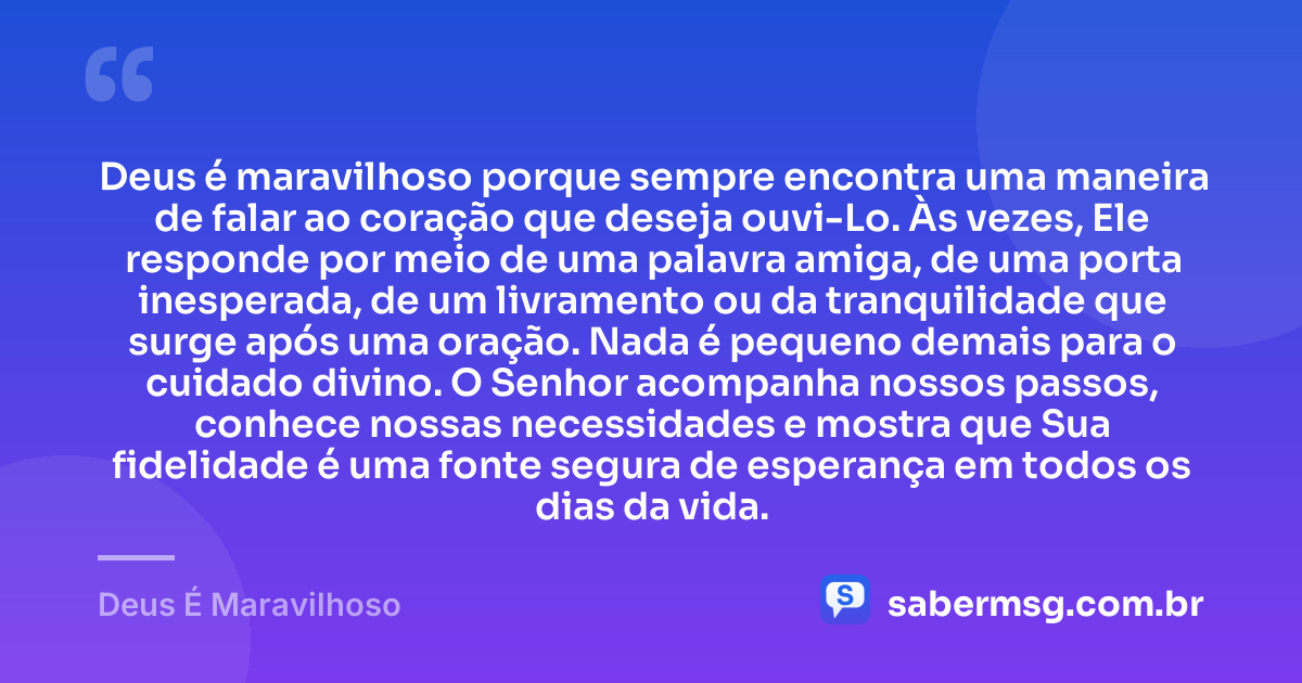 Deus é maravilhoso porque sempre encontra uma maneira de falar ao coração que deseja ouvi-Lo. Às vezes, Ele responde por meio de uma palavra amiga, de uma porta inesperada, de um livramento ou da tranquilidade que surge após uma oração. Nada é pequeno demais para o cuidado divino. O Senhor acompanha nossos passos, conhece nossas necessidades e mostra que Sua fidelidade é uma fonte segura de esperança em todos os dias da vida. — Deus É Maravilhoso