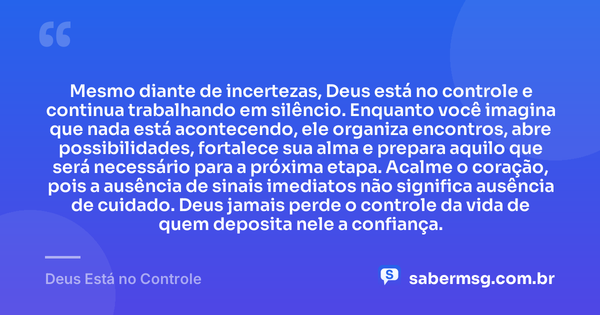 Mesmo diante de incertezas, Deus está no controle e continua trabalhando em silêncio. Enquanto você imagina que nada está acontecendo, ele organiza encontros, abre possibilidades, fortalece sua alma e prepara aquilo que será necessário para a próxima etapa. Acalme o coração, pois a ausência de sinais imediatos não significa ausência de cuidado. Deus jamais perde o controle da vida de quem deposita nele a confiança. — Deus Está no Controle