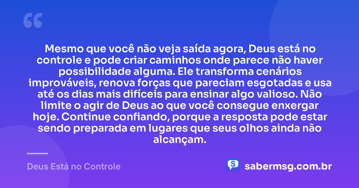 Mesmo que você não veja saída agora, Deus está no controle e pode criar caminhos onde parece não haver possibilidade alguma. Ele transforma cenários improváveis, renova forças que pareciam esgotadas e usa até os dias mais difíceis para ensinar algo valioso. Não limite o agir de Deus ao que você consegue enxergar hoje. Continue confiando, porque a resposta pode estar sendo preparada em lugares que seus olhos ainda não alcançam. — Deus Está no Controle