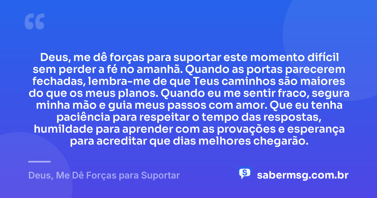 Deus, me dê forças para suportar este momento difícil sem perder a fé no amanhã. Quando as portas parecerem fechadas, lembra-me de que Teus caminhos são maiores do que os meus planos. Quando eu me sentir fraco, segura minha mão e guia meus passos com amor. Que eu tenha paciência para respeitar o tempo das respostas, humildade para aprender com as provações e esperança para acreditar que dias melhores chegarão. — Deus, Me Dê Forças para Suportar