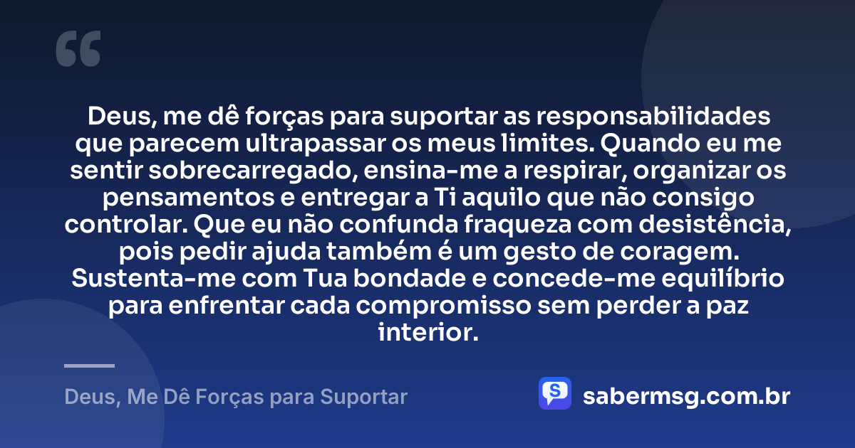 Deus, me dê forças para suportar as responsabilidades que parecem ultrapassar os meus limites. Quando eu me sentir sobrecarregado, ensina-me a respirar, organizar os pensamentos e entregar a Ti aquilo que não consigo controlar. Que eu não confunda fraqueza com desistência, pois pedir ajuda também é um gesto de coragem. Sustenta-me com Tua bondade e concede-me equilíbrio para enfrentar cada compromisso sem perder a paz interior. — Deus, Me Dê Forças para Suportar