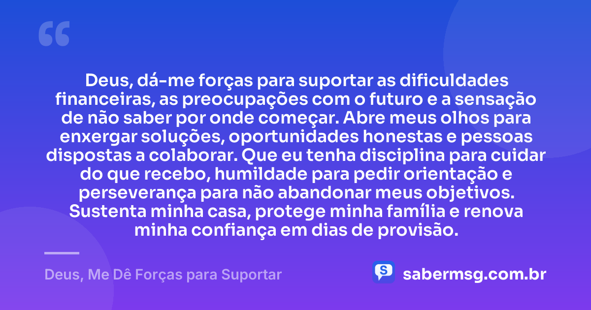 Deus, dá-me forças para suportar as dificuldades financeiras, as preocupações com o futuro e a sensação de não saber por onde começar. Abre meus olhos para enxergar soluções, oportunidades honestas e pessoas dispostas a colaborar. Que eu tenha disciplina para cuidar do que recebo, humildade para pedir orientação e perseverança para não abandonar meus objetivos. Sustenta minha casa, protege minha família e renova minha confiança em dias de provisão. — Deus, Me Dê Forças para Suportar
