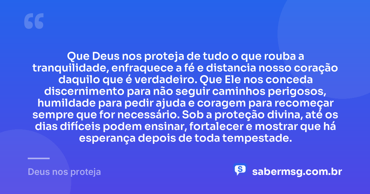 Que Deus nos proteja de tudo o que rouba a tranquilidade, enfraquece a fé e distancia nosso coração daquilo que é verdadeiro. Que Ele nos conceda discernimento para não seguir caminhos perigosos, humildade para pedir ajuda e coragem para recomeçar sempre que for necessário. Sob a proteção divina, até os dias difíceis podem ensinar, fortalecer e mostrar que há esperança depois de toda tempestade. — Deus nos proteja