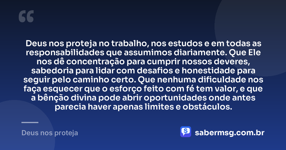 Deus nos proteja no trabalho, nos estudos e em todas as responsabilidades que assumimos diariamente. Que Ele nos dê concentração para cumprir nossos deveres, sabedoria para lidar com desafios e honestidade para seguir pelo caminho certo. Que nenhuma dificuldade nos faça esquecer que o esforço feito com fé tem valor, e que a bênção divina pode abrir oportunidades onde antes parecia haver apenas limites e obstáculos. — Deus nos proteja