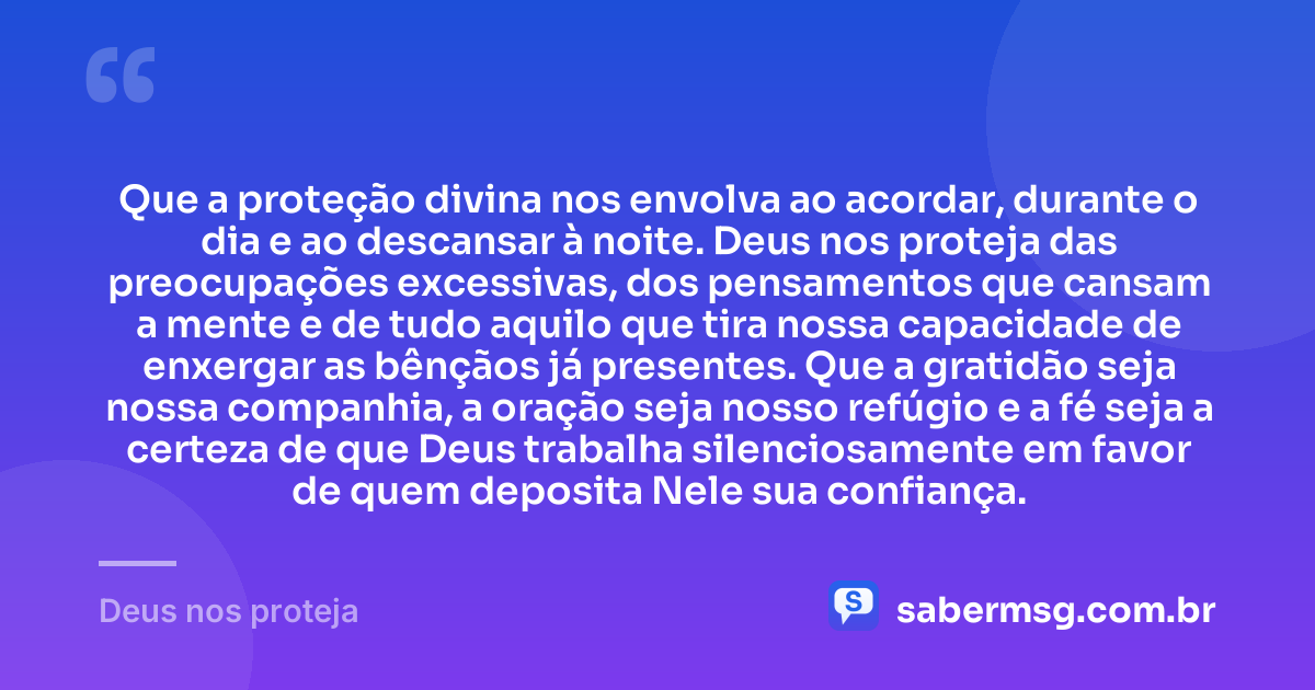 Que a proteção divina nos envolva ao acordar, durante o dia e ao descansar à noite. Deus nos proteja das preocupações excessivas, dos pensamentos que cansam a mente e de tudo aquilo que tira nossa capacidade de enxergar as bênçãos já presentes. Que a gratidão seja nossa companhia, a oração seja nosso refúgio e a fé seja a certeza de que Deus trabalha silenciosamente em favor de quem deposita Nele sua confiança. — Deus nos proteja