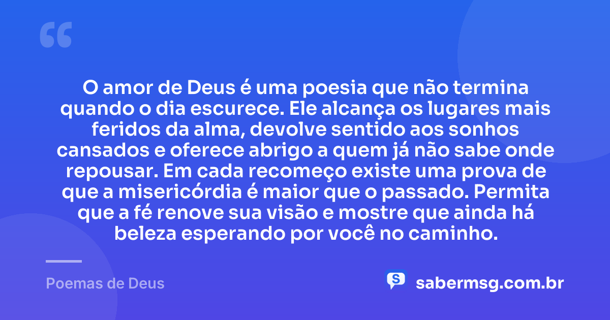 O amor de Deus é uma poesia que não termina quando o dia escurece. Ele alcança os lugares mais feridos da alma, devolve sentido aos sonhos cansados e oferece abrigo a quem já não sabe onde repousar. Em cada recomeço existe uma prova de que a misericórdia é maior que o passado. Permita que a fé renove sua visão e mostre que ainda há beleza esperando por você no caminho. — Poemas de Deus