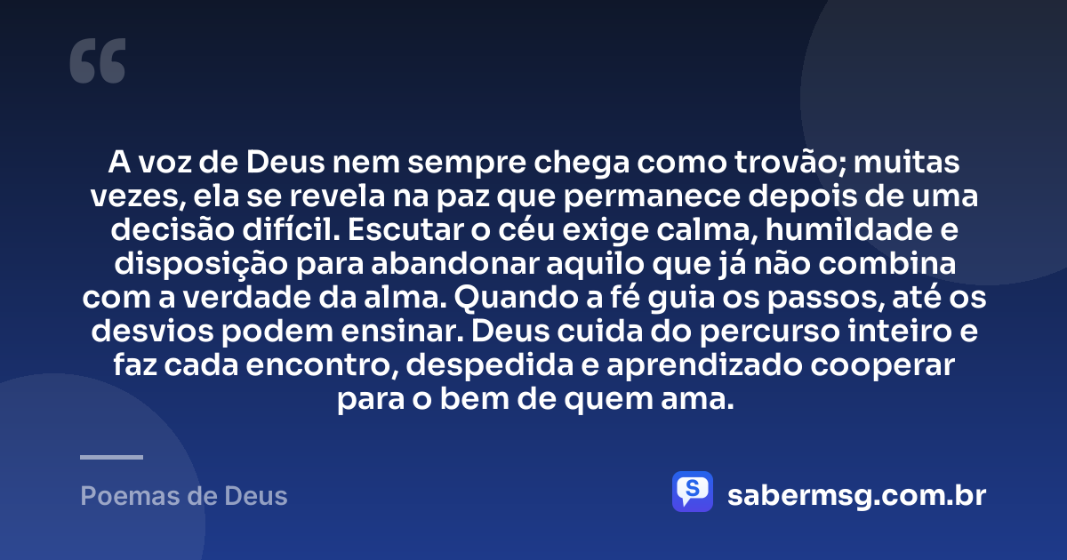 A voz de Deus nem sempre chega como trovão; muitas vezes, ela se revela na paz que permanece depois de uma decisão difícil. Escutar o céu exige calma, humildade e disposição para abandonar aquilo que já não combina com a verdade da alma. Quando a fé guia os passos, até os desvios podem ensinar. Deus cuida do percurso inteiro e faz cada encontro, despedida e aprendizado cooperar para o bem de quem ama. — Poemas de Deus