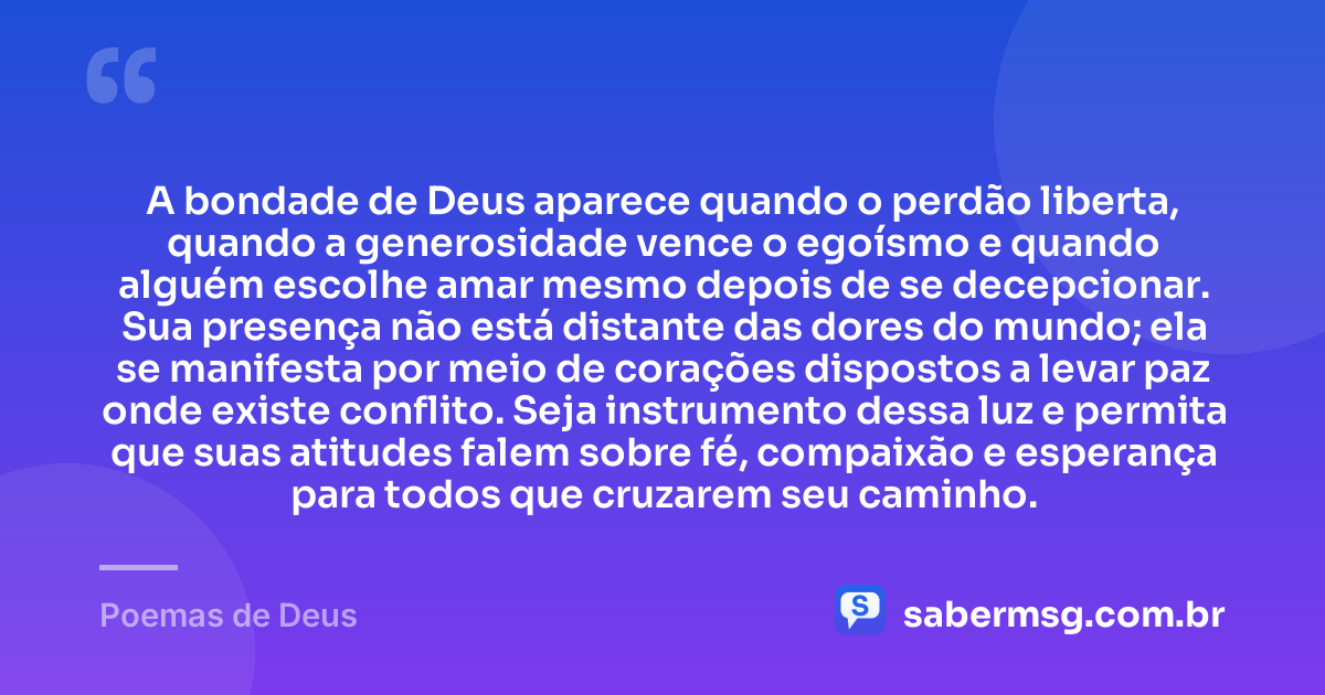 A bondade de Deus aparece quando o perdão liberta, quando a generosidade vence o egoísmo e quando alguém escolhe amar mesmo depois de se decepcionar. Sua presença não está distante das dores do mundo; ela se manifesta por meio de corações dispostos a levar paz onde existe conflito. Seja instrumento dessa luz e permita que suas atitudes falem sobre fé, compaixão e esperança para todos que cruzarem seu caminho. — Poemas de Deus