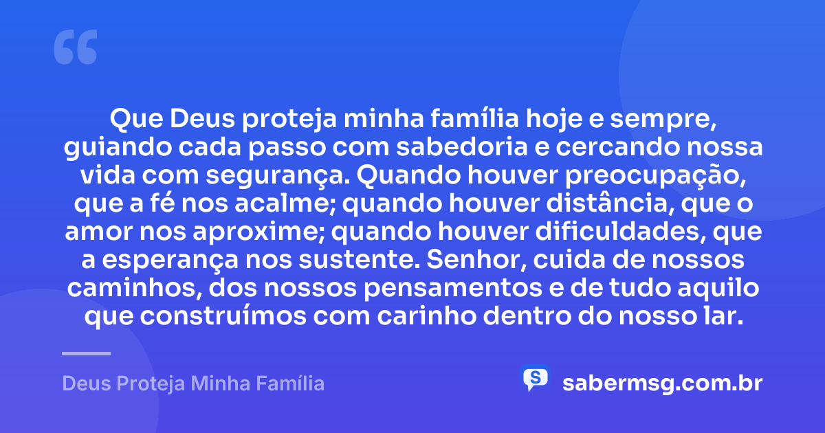 Que Deus proteja minha família hoje e sempre, guiando cada passo com sabedoria e cercando nossa vida com segurança. Quando houver preocupação, que a fé nos acalme; quando houver distância, que o amor nos aproxime; quando houver dificuldades, que a esperança nos sustente. Senhor, cuida de nossos caminhos, dos nossos pensamentos e de tudo aquilo que construímos com carinho dentro do nosso lar. — Deus Proteja Minha Família