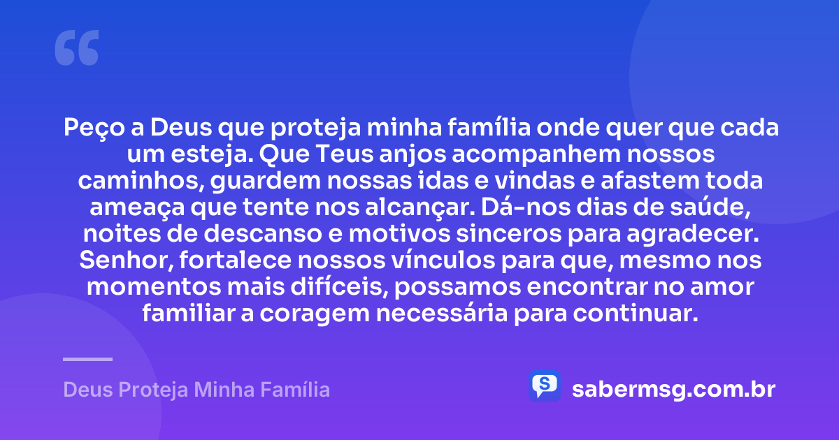Peço a Deus que proteja minha família onde quer que cada um esteja. Que Teus anjos acompanhem nossos caminhos, guardem nossas idas e vindas e afastem toda ameaça que tente nos alcançar. Dá-nos dias de saúde, noites de descanso e motivos sinceros para agradecer. Senhor, fortalece nossos vínculos para que, mesmo nos momentos mais difíceis, possamos encontrar no amor familiar a coragem necessária para continuar. — Deus Proteja Minha Família